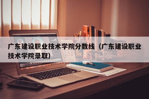 广东建设职业技术学院分数线（广东建设职业技术学院录取）