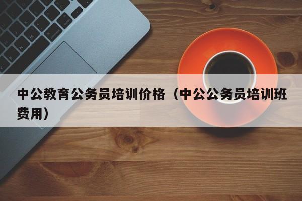 中公教育公务员培训价格（中公公务员培训班费用）