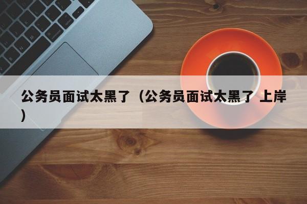 公务员面试太黑了（公务员面试太黑了 上岸）