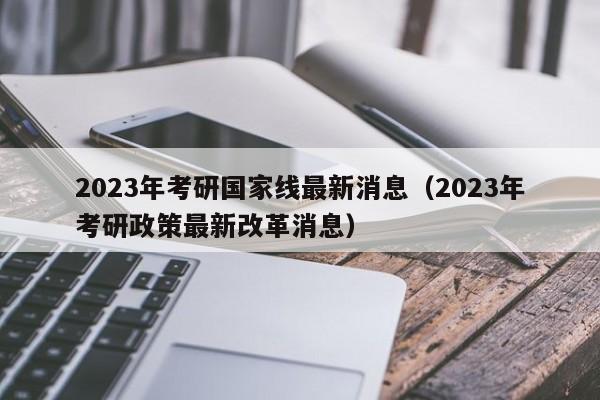 2023年考研国家线最新消息（2023年考研政策最新改革消息）
