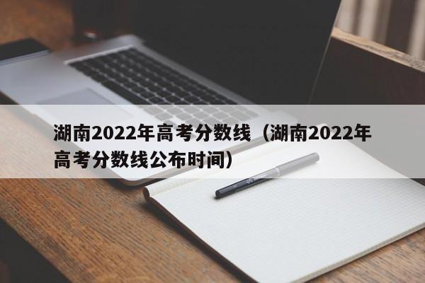 湖南2022年高考分数线（湖南2022年高考分数线公布时间）