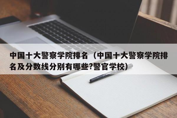 中国十大警察学院排名（中国十大警察学院排名及分数线分别有哪些?警官学校）