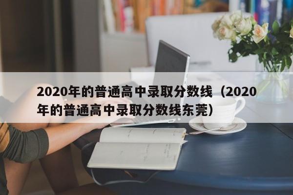 2020年的普通高中录取分数线（2020年的普通高中录取分数线东莞）