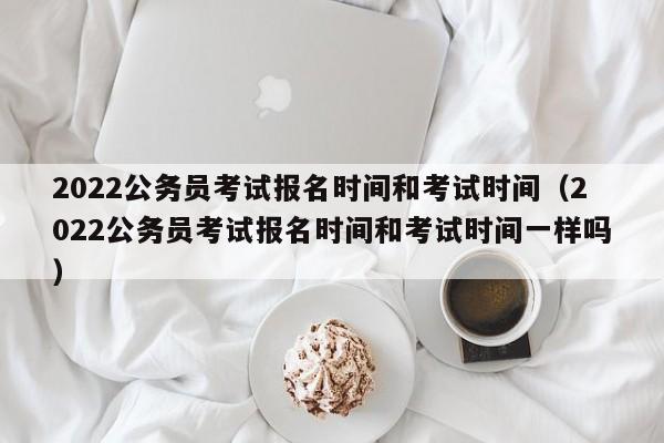2022公务员考试报名时间和考试时间（2022公务员考试报名时间和考试时间一样吗）