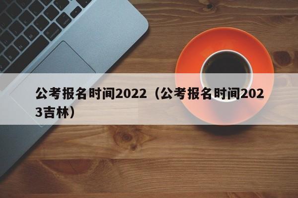公考报名时间2022（公考报名时间2023吉林）