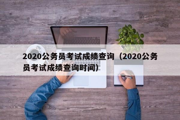 2020公务员考试成绩查询（2020公务员考试成绩查询时间）