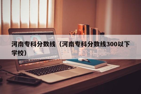 河南专科分数线（河南专科分数线300以下学校）