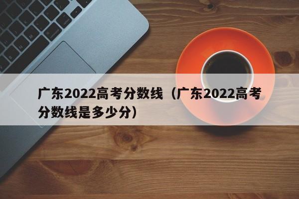 广东2022高考分数线（广东2022高考分数线是多少分）