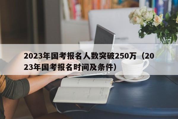 2023年国考报名人数突破250万（2023年国考报名时间及条件）