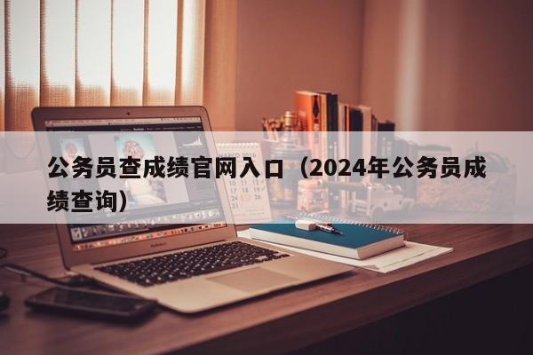 公务员查成绩官网入口（2024年公务员成绩查询）