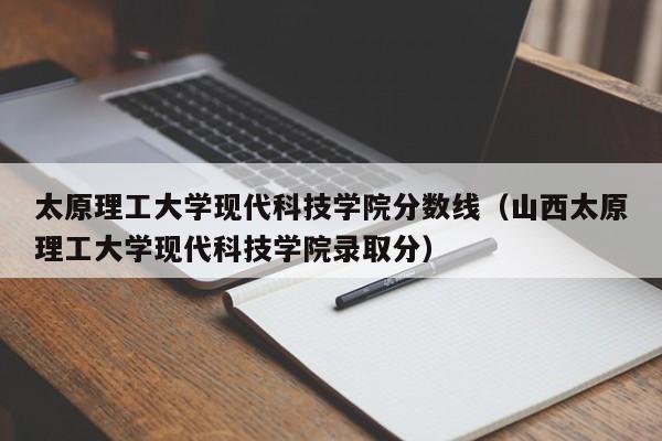 太原理工大学现代科技学院分数线（山西太原理工大学现代科技学院录取分）