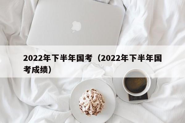 2022年下半年国考（2022年下半年国考成绩）