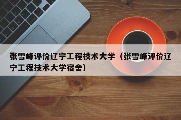 张雪峰评价辽宁工程技术大学（张雪峰评价辽宁工程技术大学宿舍）