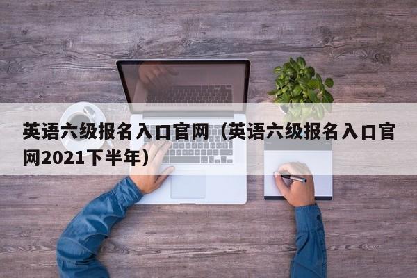 英语六级报名入口官网（英语六级报名入口官网2021下半年）