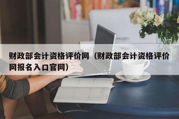 财政部会计资格评价网（财政部会计资格评价网报名入口官网）