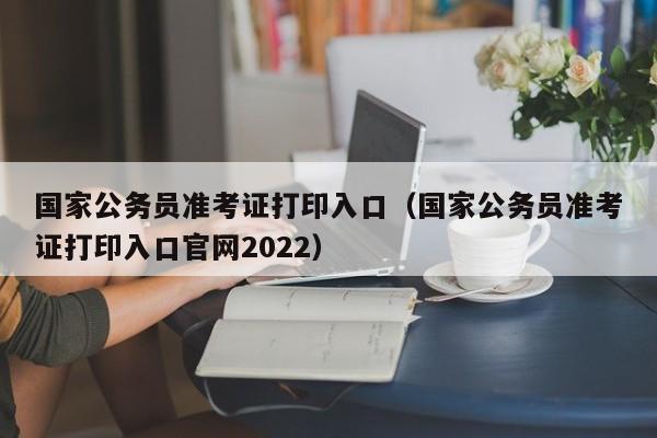 国家公务员准考证打印入口（国家公务员准考证打印入口官网2022）