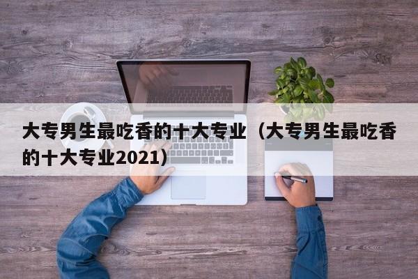 大专男生最吃香的十大专业（大专男生最吃香的十大专业2021）