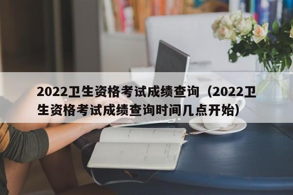 2022卫生资格考试成绩查询（2022卫生资格考试成绩查询时间几点开始）