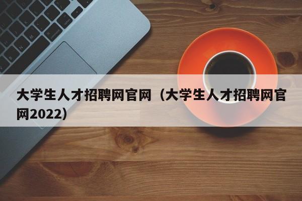 大学生人才招聘网官网（大学生人才招聘网官网2022）
