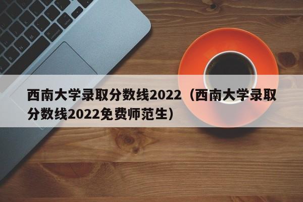 西南大学录取分数线2022（西南大学录取分数线2022免费师范生）