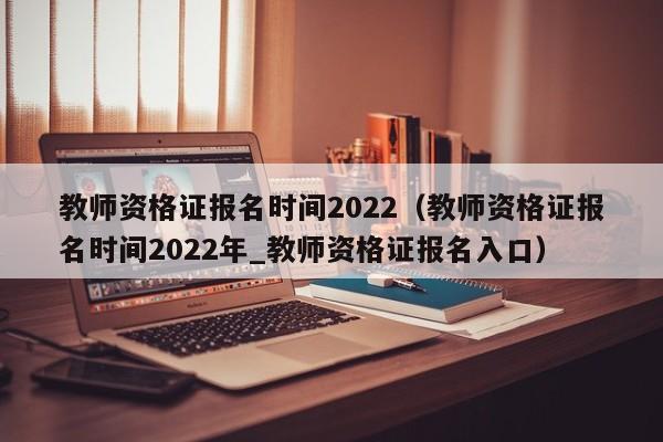 教师资格证报名时间2022（教师资格证报名时间2022年_教师资格证报名入口）