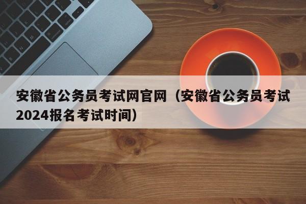 安徽省公务员考试网官网（安徽省公务员考试2024报名考试时间）