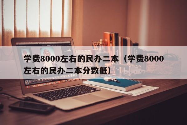 学费8000左右的民办二本（学费8000左右的民办二本分数低）