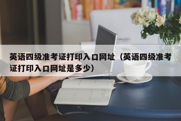 英语四级准考证打印入口网址（英语四级准考证打印入口网址是多少）