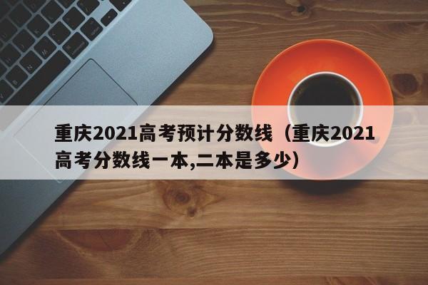 重庆2021高考预计分数线（重庆2021高考分数线一本,二本是多少）