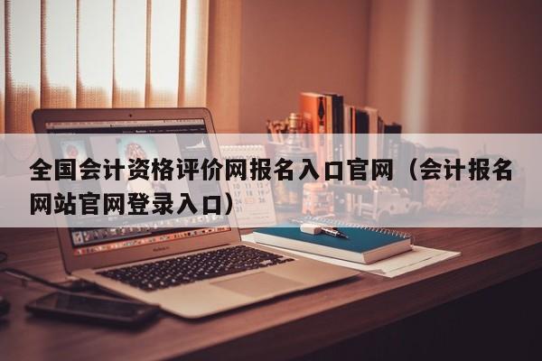 全国会计资格评价网报名入口官网（会计报名网站官网登录入口）