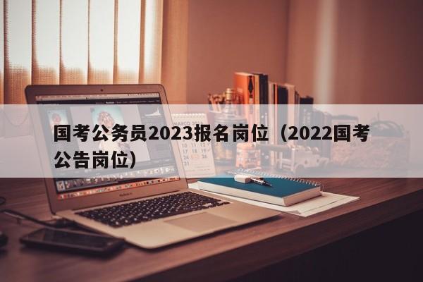 国考公务员2023报名岗位（2022国考公告岗位）