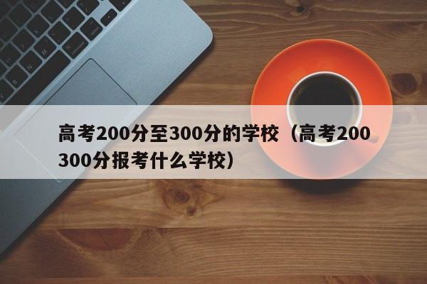 高考200分至300分的学校（高考200300分报考什么学校）