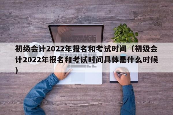初级会计2022年报名和考试时间（初级会计2022年报名和考试时间具体是什么时候）