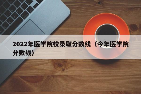 2022年医学院校录取分数线（今年医学院分数线）