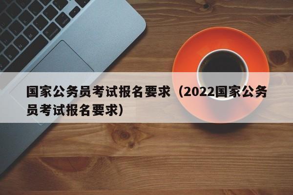 国家公务员考试报名要求（2022国家公务员考试报名要求）