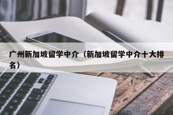 广州新加坡留学中介（新加坡留学中介十大排名）