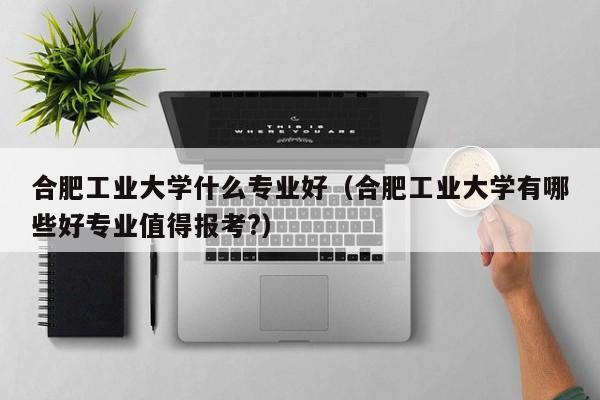 合肥工业大学什么专业好（合肥工业大学有哪些好专业值得报考?）