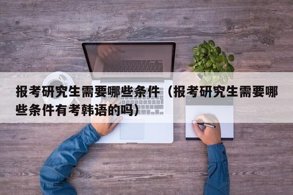 报考研究生需要哪些条件（报考研究生需要哪些条件有考韩语的吗）