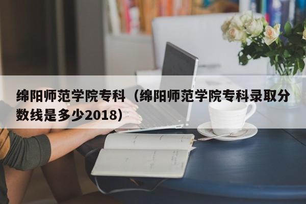 绵阳师范学院专科（绵阳师范学院专科录取分数线是多少2018）