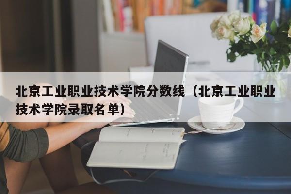 北京工业职业技术学院分数线（北京工业职业技术学院录取名单）