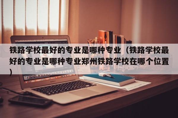 铁路学校最好的专业是哪种专业（铁路学校最好的专业是哪种专业郑州铁路学校在哪个位置）