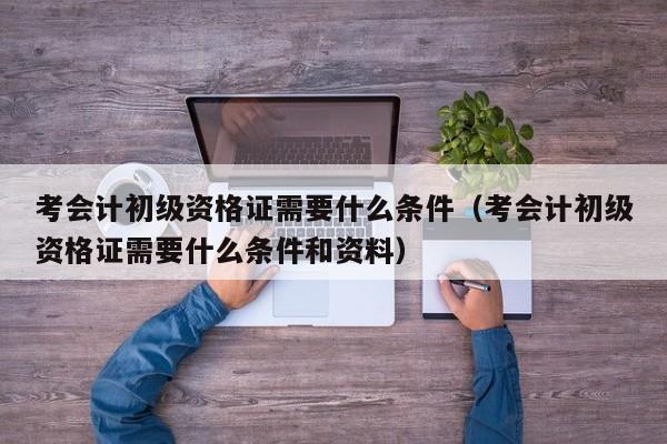 考会计初级资格证需要什么条件（考会计初级资格证需要什么条件和资料）