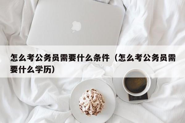 怎么考公务员需要什么条件（怎么考公务员需要什么学历）