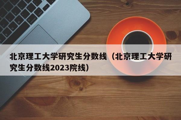 北京理工大学研究生分数线（北京理工大学研究生分数线2023院线）