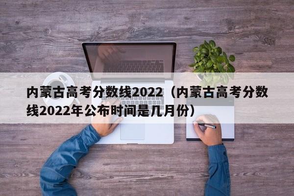 内蒙古高考分数线2022（内蒙古高考分数线2022年公布时间是几月份）
