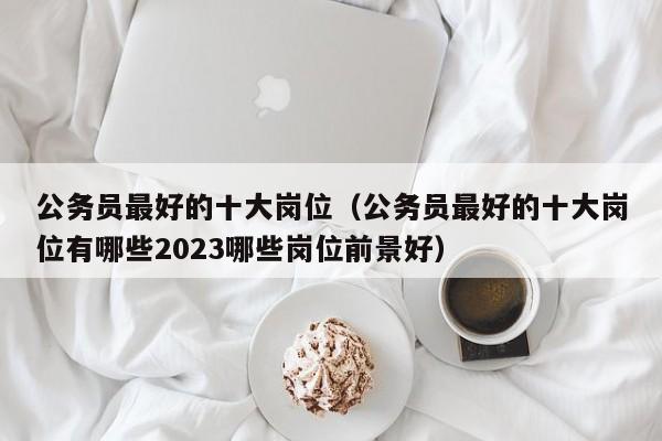公务员最好的十大岗位（公务员最好的十大岗位有哪些2023哪些岗位前景好）