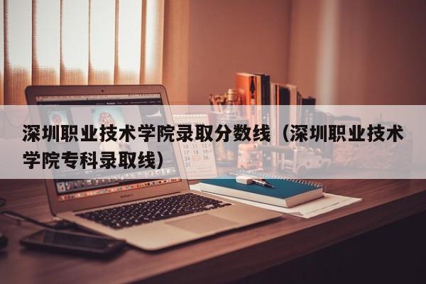 深圳职业技术学院录取分数线（深圳职业技术学院专科录取线）
