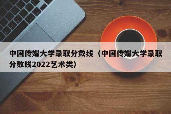 中国传媒大学录取分数线（中国传媒大学录取分数线2022艺术类）
