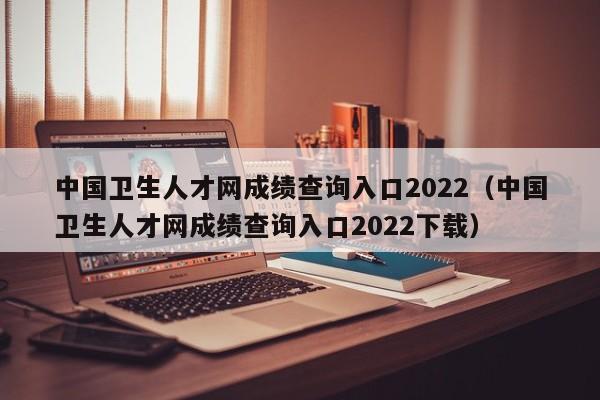 中国卫生人才网成绩查询入口2022（中国卫生人才网成绩查询入口2022下载）