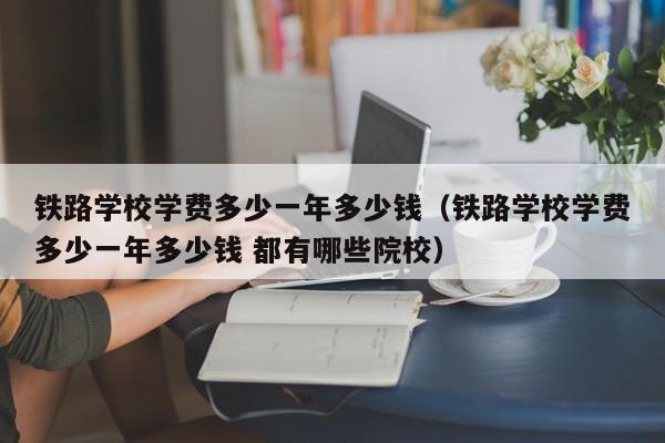 铁路学校学费多少一年多少钱（铁路学校学费多少一年多少钱 都有哪些院校）